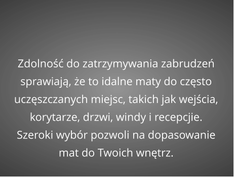 Zdolność do zatrzymywania zabrudzeń sprawiają, że to idalne maty do często uczęszczanych miejsc, takich jak wejścia, korytarze, drzwi, windy i recepcjie. Szeroki wybór pozwoli na dopasowanie mat do Twoich wnętrz.